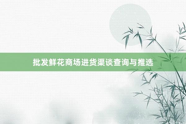 批发鲜花商场进货渠谈查询与推选