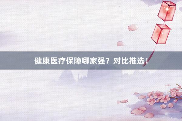 健康医疗保障哪家强？对比推选！
